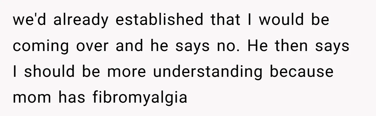 we'd already established that I would be coming over and he says no. He then says I should be more understanding because mom has fibromyalgia