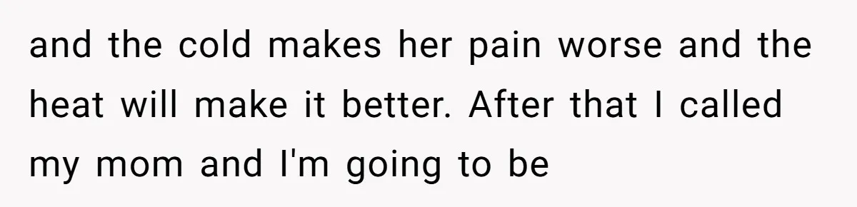 and the cold makes her pain worse and the heat will make it better. After that I called my mom and I'm going to be