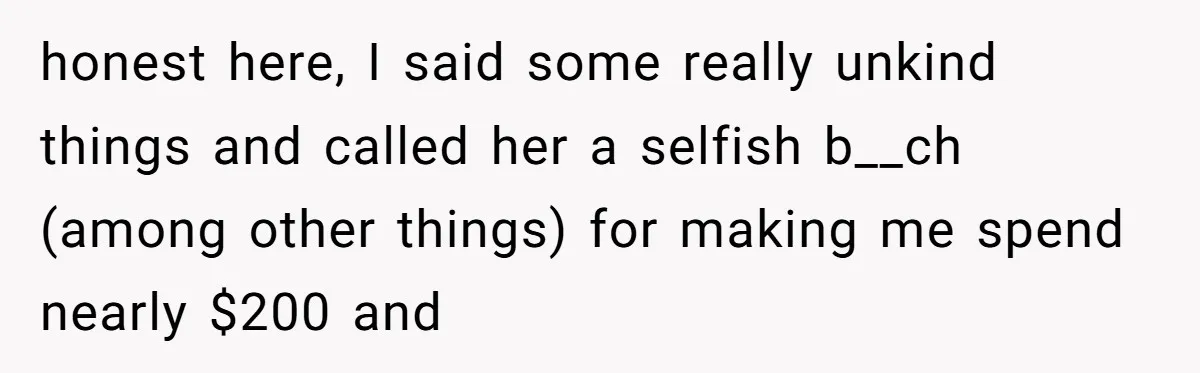 honest here, I said some really unkind things and called her a selfish b__ch (among other things) for making me spend nearly $200 and