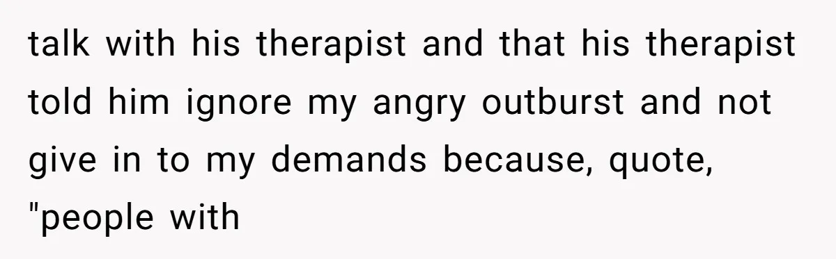 talk with his therapist and that his therapist told him ignore my angry outburst and not give in to my demands because, quote, "people with