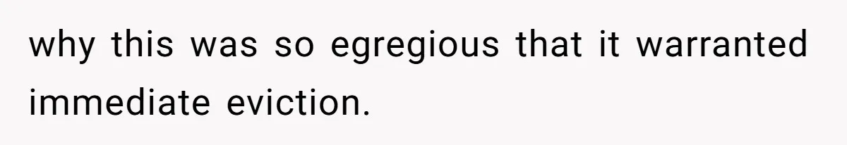 why this was so egregious that it warranted immediate eviction.