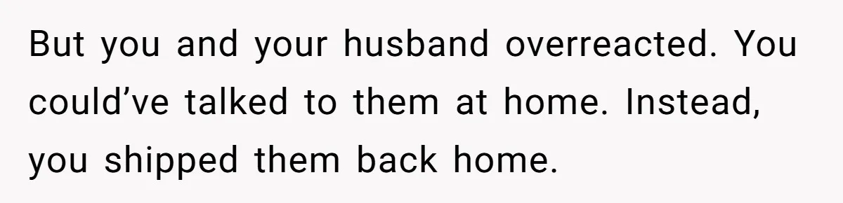 But you and your husband overreacted. You could’ve talked to them at home. Instead, you shipped them back home.