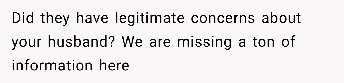 Did they have legitimate concerns about your husband? We are missing a ton of information here