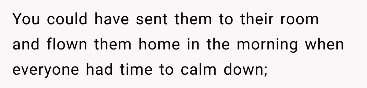 You could have sent them to their room and flown them home in the morning when everyone had time to calm down;