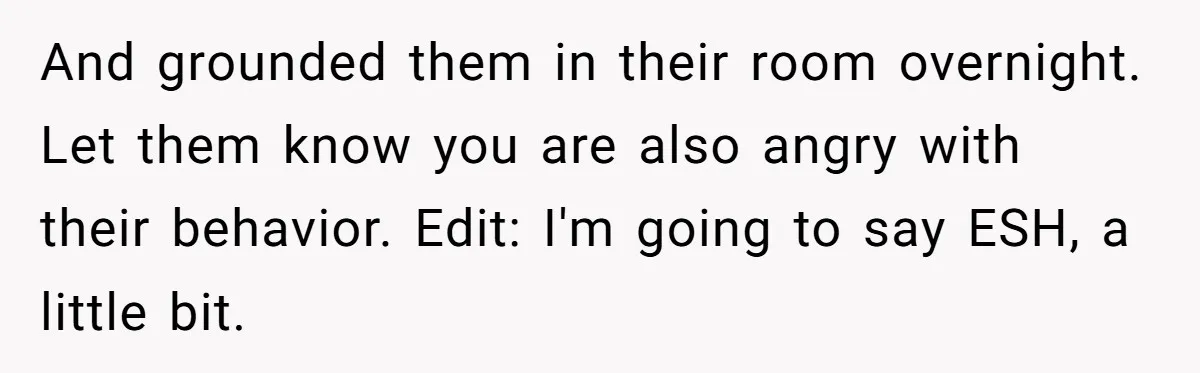 And grounded them in their room overnight. Let them know you are also angry with their behavior. Edit: I'm going to say ESH, a little bit.