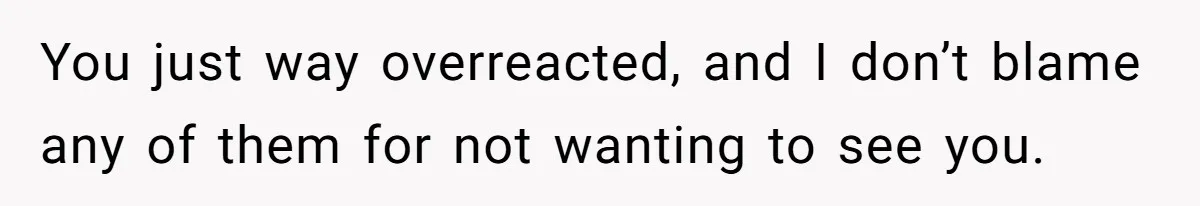 You just way overreacted, and I don’t blame any of them for not wanting to see you.
