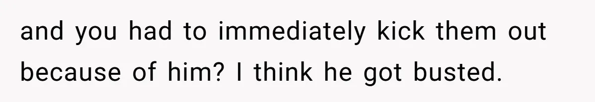 and you had to immediately kick them out because of him? I think he got busted.