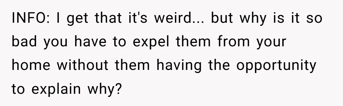 INFO: I get that it's weird... but why is it so bad you have to expel them from your home without them having the opportunity to explain why?