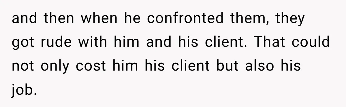 and then when he confronted them, they got rude with him and his client. That could not only cost him his client but also his job.