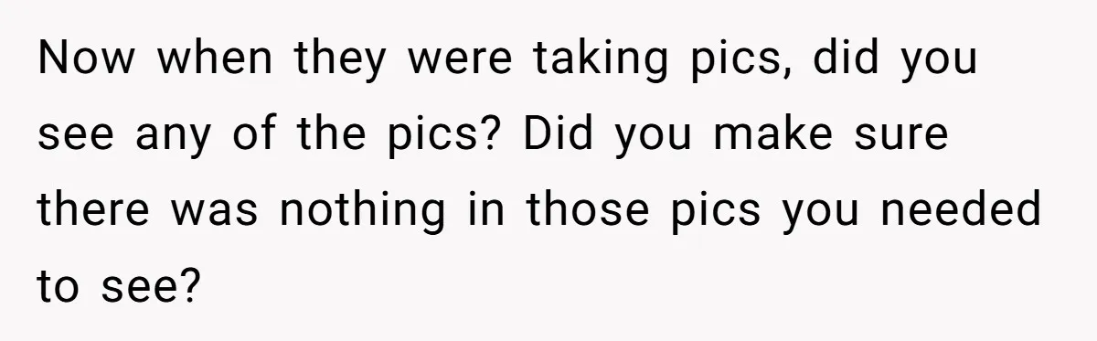 Now when they were taking pics, did you see any of the pics? Did you make sure there was nothing in those pics you needed to see?