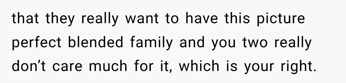 that they really want to have this picture perfect blended family and you two really don’t care much for it, which is your right.