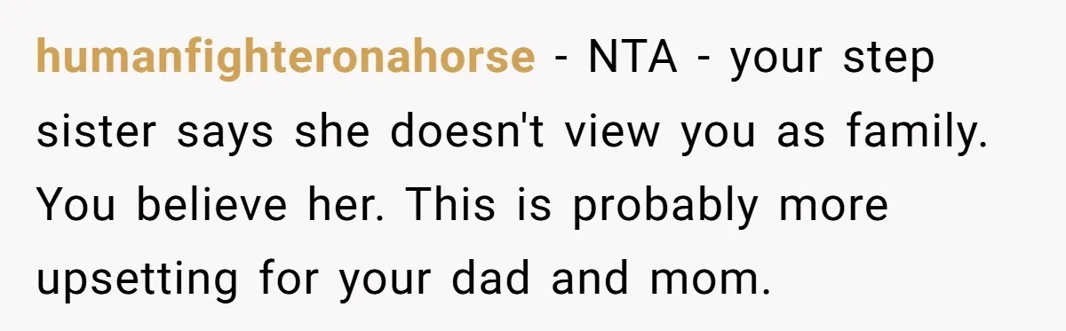 humanfighteronahorse − NTA - your step sister says she doesn't view you as family. You believe her. This is probably more upsetting for your dad and mom.