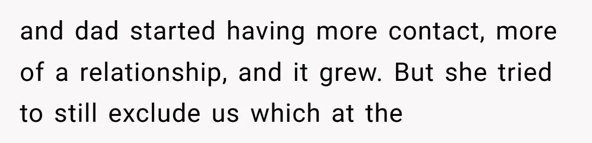 and dad started having more contact, more of a relationship, and it grew. But she tried to still exclude us which at the