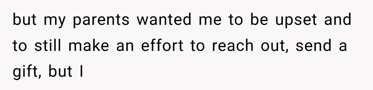 but my parents wanted me to be upset and to still make an effort to reach out, send a gift, but I