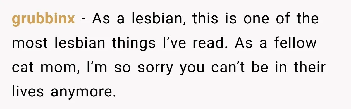 grubbinx − As a lesbian, this is one of the most lesbian things I’ve read. As a fellow cat mom, I’m so sorry you can’t be in their lives anymore.