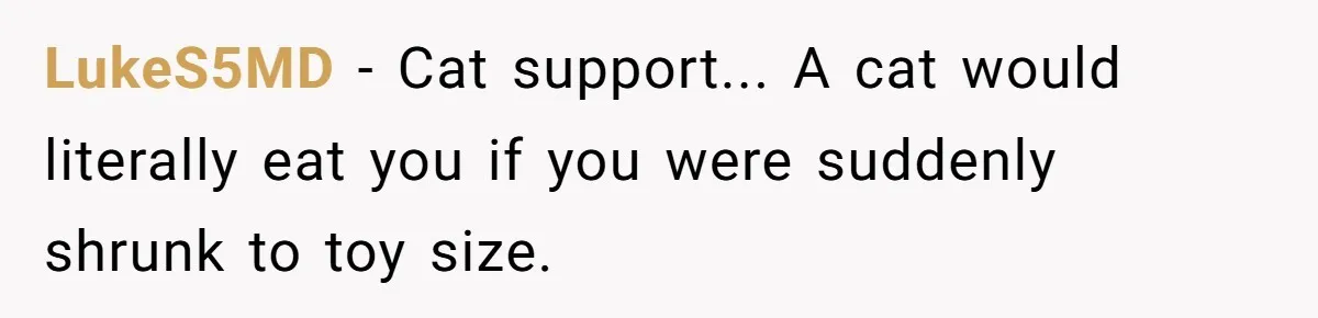 LukeS5MD − Cat support... A cat would literally eat you if you were suddenly shrunk to toy size.