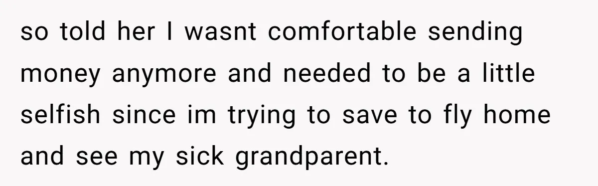 so told her I wasnt comfortable sending money anymore and needed to be a little selfish since im trying to save to fly home and see my sick grandparent.