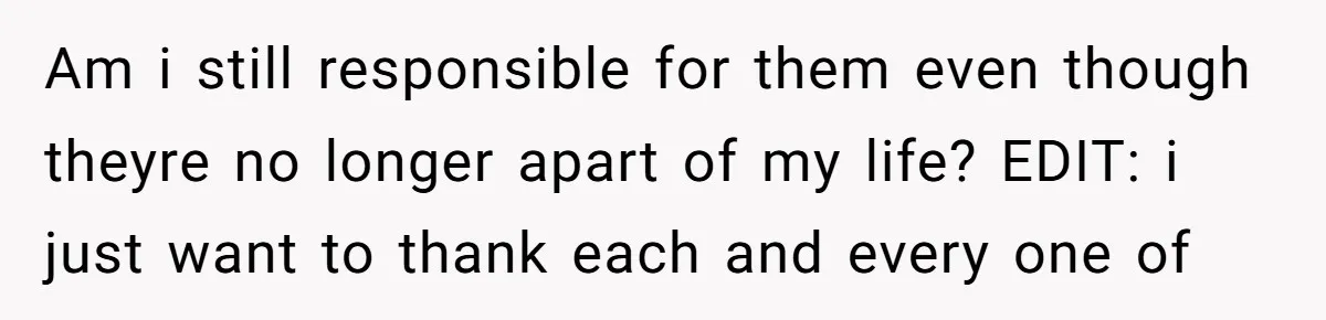 Am i still responsible for them even though theyre no longer apart of my life? EDIT: i just want to thank each and every one of