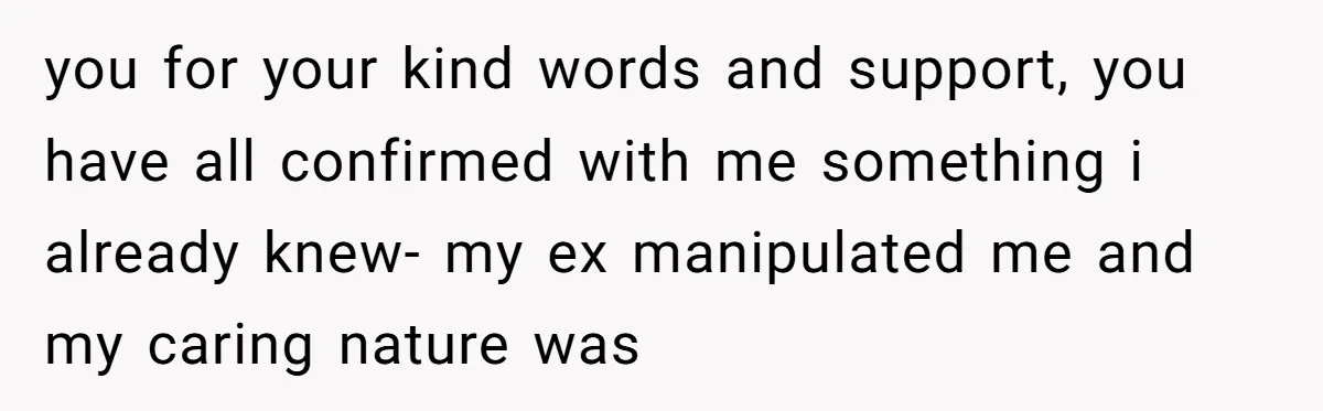 you for your kind words and support, you have all confirmed with me something i already knew- my ex manipulated me and my caring nature was