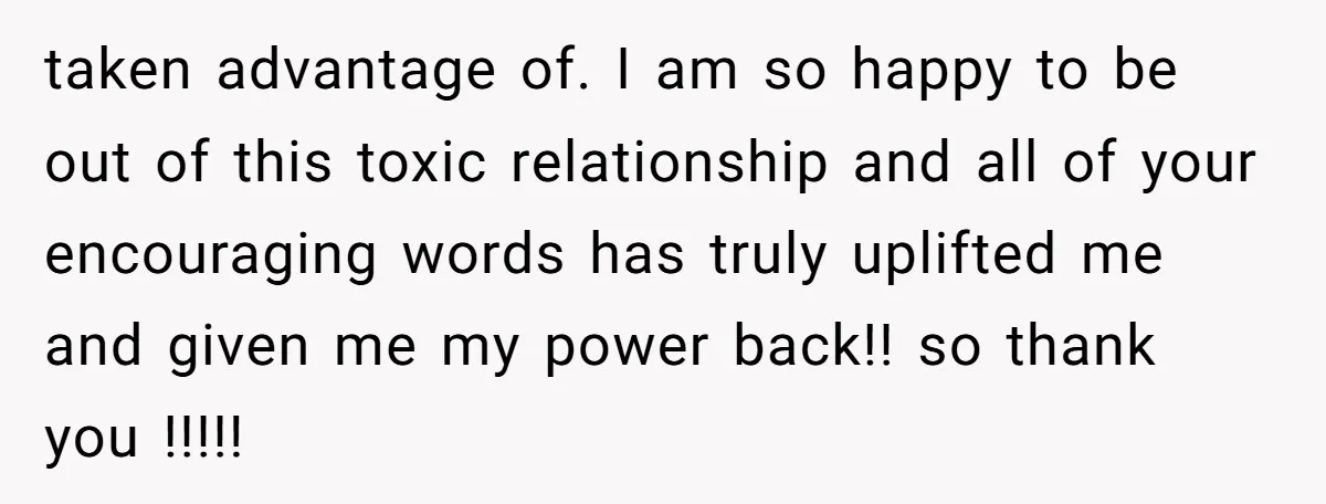 taken advantage of. I am so happy to be out of this toxic relationship and all of your encouraging words has truly uplifted me and given me my power back!!...