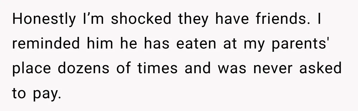 She Refuses To Pay For Meal, Boyfriend’s Family Turns Against Her Honestly I’m shocked they have friends. I reminded him he has eaten at my parents' place dozens of times and was never asked to pay.