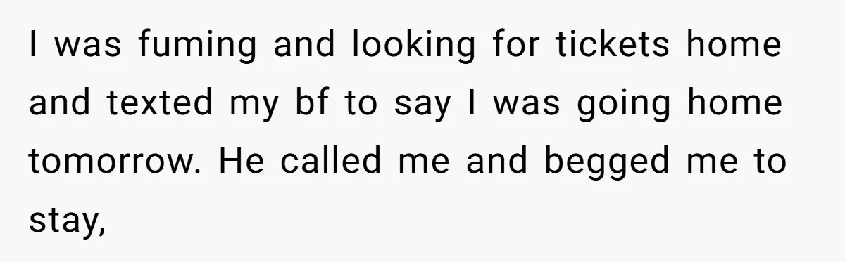 She Refuses To Pay For Meal, Boyfriend’s Family Turns Against Her I was fuming and looking for tickets home and texted my bf to say I was going home tomorrow. He called me and begged me to stay,