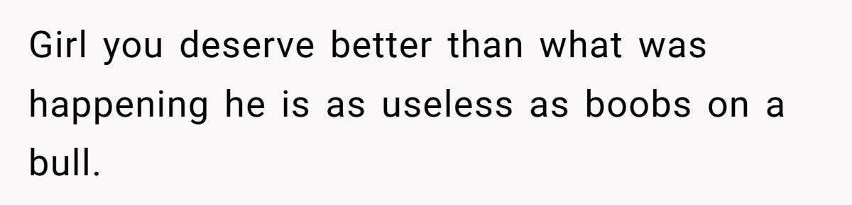 Girl you deserve better than what was happening he is as useless as boobs on a bull.