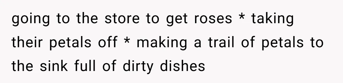 going to the store to get roses * taking their petals off * making a trail of petals to the sink full of dirty dishes