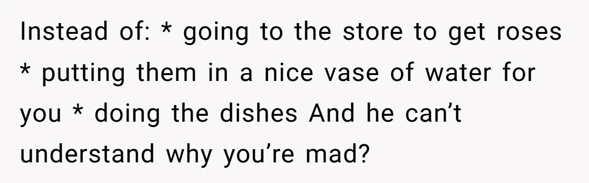 Instead of: * going to the store to get roses * putting them in a nice vase of water for you * doing the dishes And he can’t understand why...