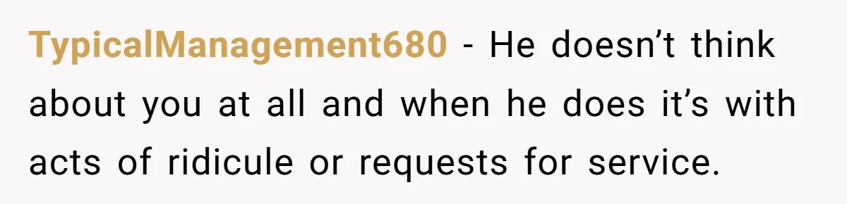 TypicalManagement680 − He doesn’t think about you at all and when he does it’s with acts of ridicule or requests for service.