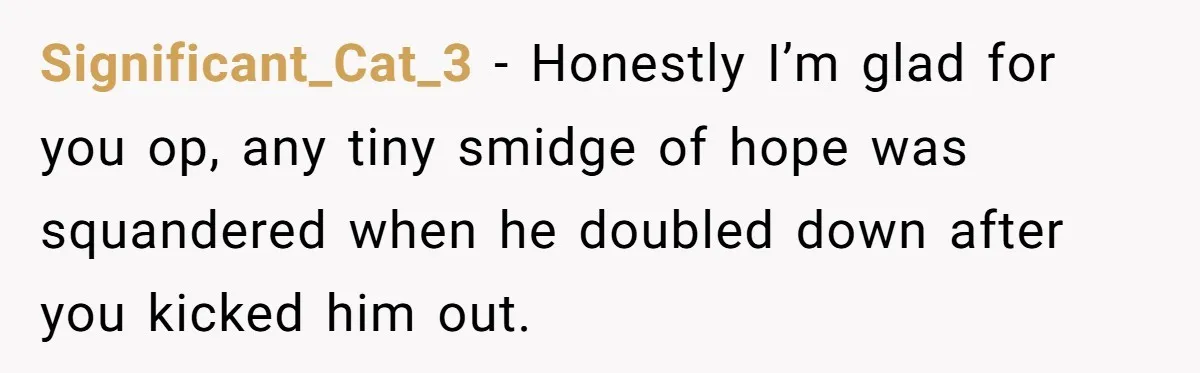 Significant_Cat_3 − Honestly I’m glad for you op, any tiny smidge of hope was squandered when he doubled down after you kicked him out.