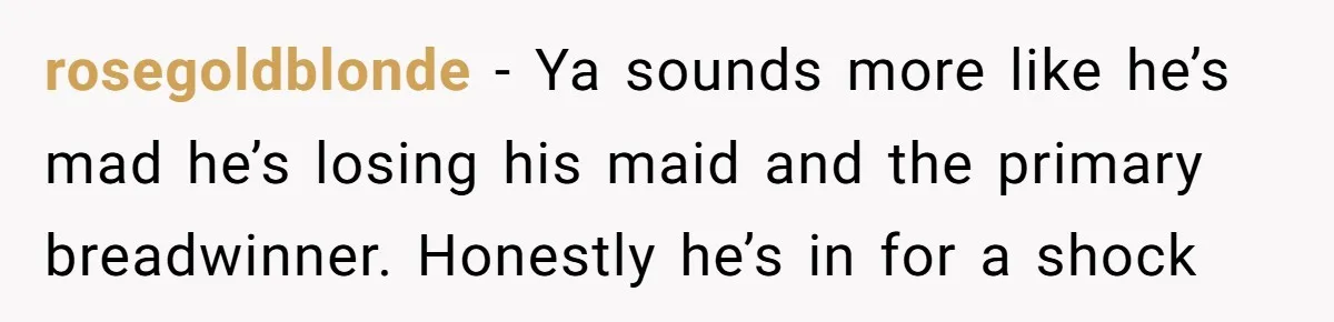 rosegoldblonde − Ya sounds more like he’s mad he’s losing his maid and the primary breadwinner. Honestly he’s in for a shock