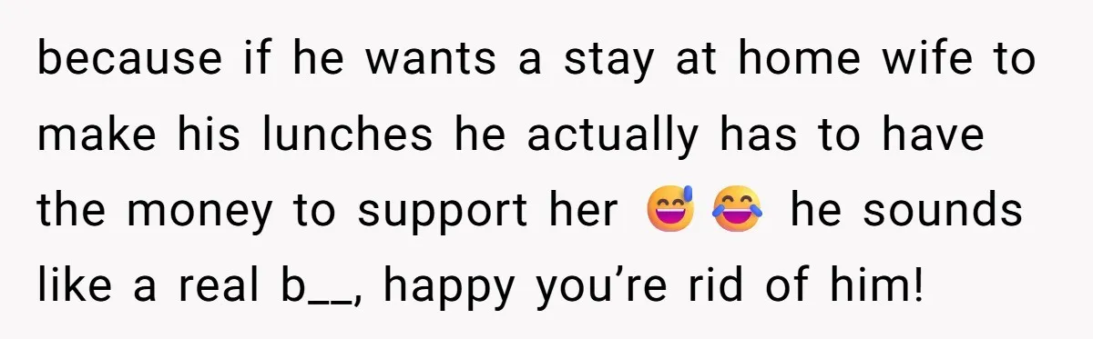 because if he wants a stay at home wife to make his lunches he actually has to have the money to support her 😅😂 he sounds like a real b__,...