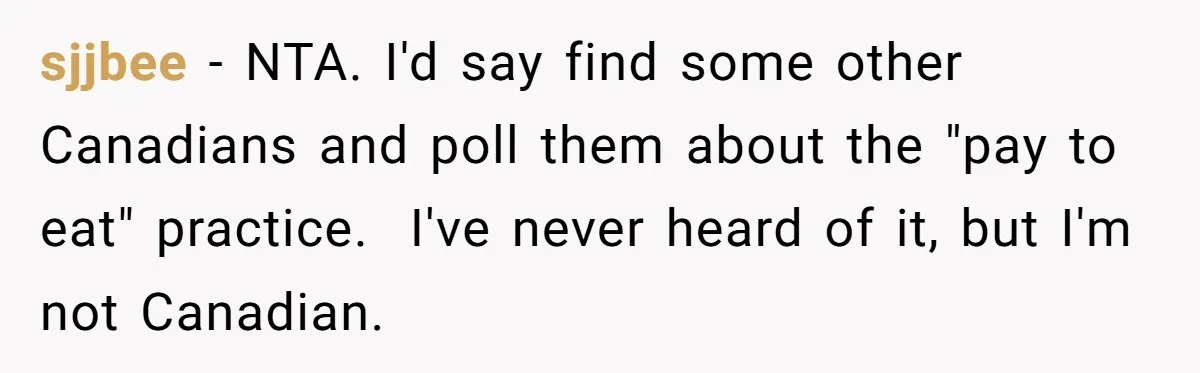 She Refuses To Pay For Meal, Boyfriend’s Family Turns Against Her sjjbee − NTA. I'd say find some other Canadians and poll them about the "pay to eat" practice. I've never heard of it, but I'm not Canadian.