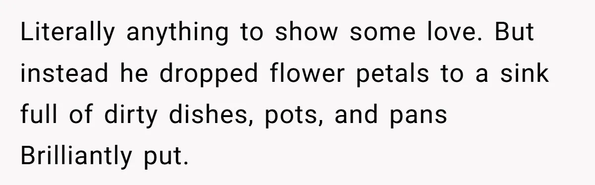 Literally anything to show some love. But instead he dropped flower petals to a sink full of dirty dishes, pots, and pans Brilliantly put.