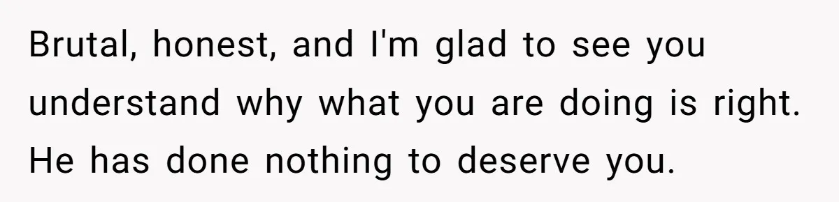 Brutal, honest, and I'm glad to see you understand why what you are doing is right. He has done nothing to deserve you.