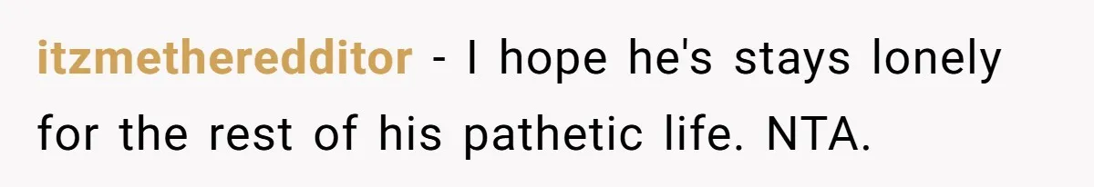 itzmetheredditor − I hope he's stays lonely for the rest of his pathetic life. NTA.