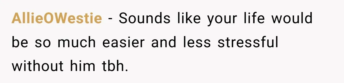 AllieOWestie − Sounds like your life would be so much easier and less stressful without him tbh.