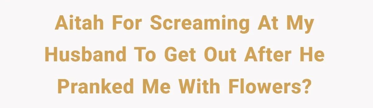 AITAH for screaming at my husband to get out after he pranked me with flowers?