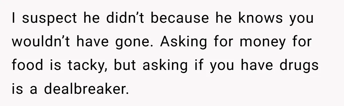 She Refuses To Pay For Meal, Boyfriend’s Family Turns Against Her I suspect he didn’t because he knows you wouldn’t have gone. Asking for money for food is tacky, but asking if you have drugs is a dealbreaker.