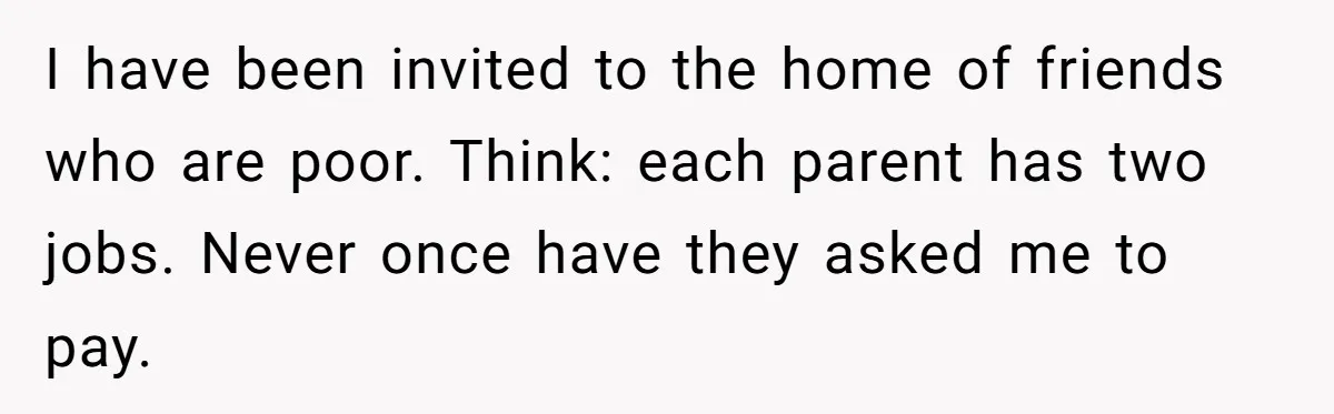 She Refuses To Pay For Meal, Boyfriend’s Family Turns Against Her I have been invited to the home of friends who are poor. Think: each parent has two jobs. Never once have they asked me to pay.