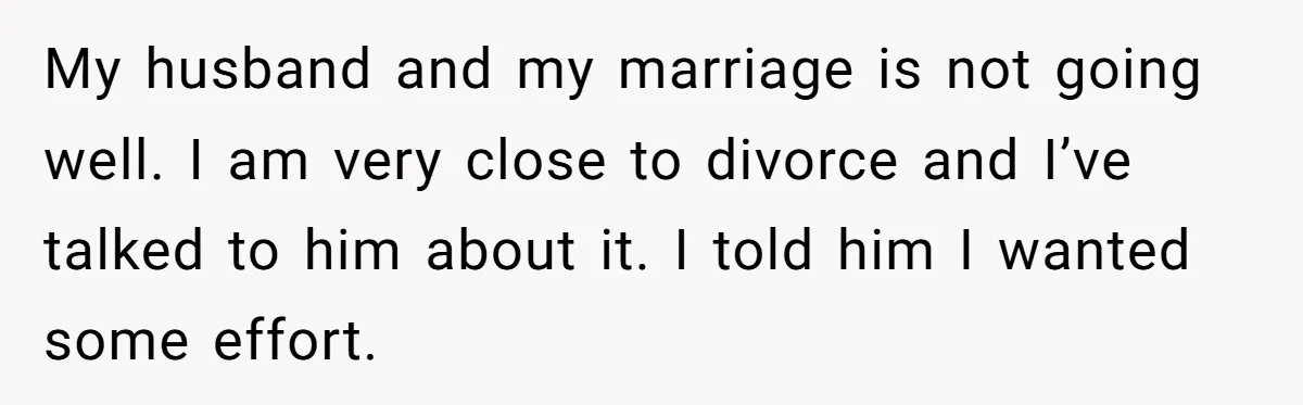 My husband and my marriage is not going well. I am very close to divorce and I’ve talked to him about it. I told him I wanted some effort.