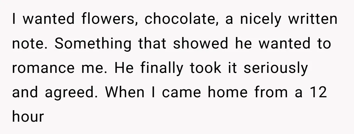 I wanted flowers, chocolate, a nicely written note. Something that showed he wanted to romance me. He finally took it seriously and agreed. When I came home from a 12...