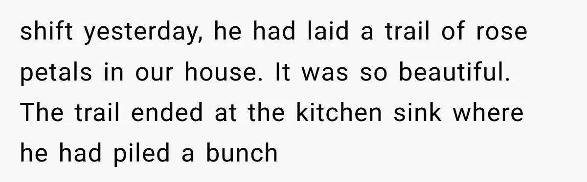 shift yesterday, he had laid a trail of rose petals in our house. It was so beautiful. The trail ended at the kitchen sink where he had piled a bunch