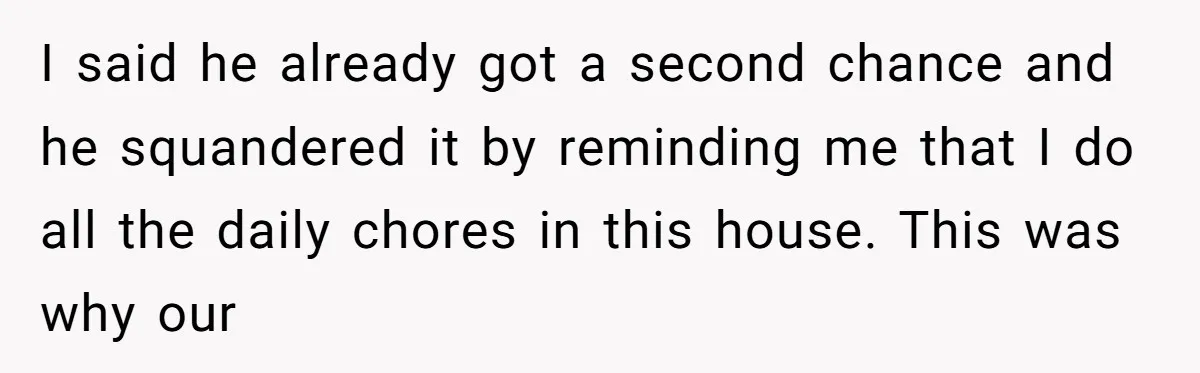 I said he already got a second chance and he squandered it by reminding me that I do all the daily chores in this house. This was why our