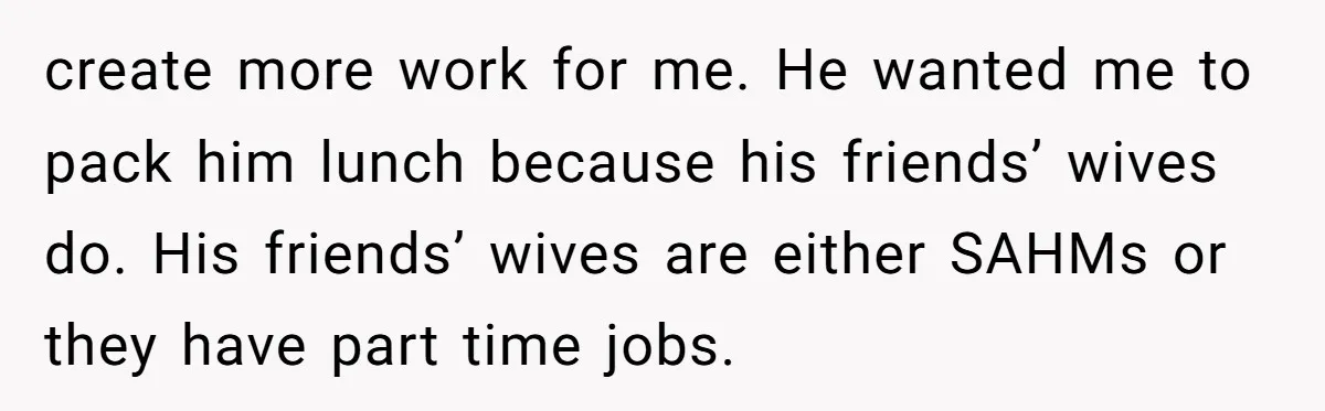 create more work for me. He wanted me to pack him lunch because his friends’ wives do. His friends’ wives are either SAHMs or they have part time jobs.