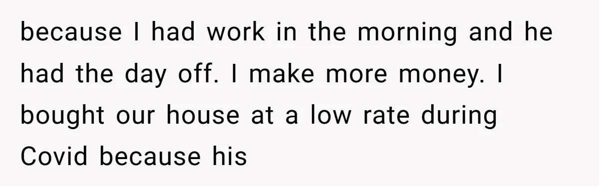 because I had work in the morning and he had the day off. I make more money. I bought our house at a low rate during Covid because his