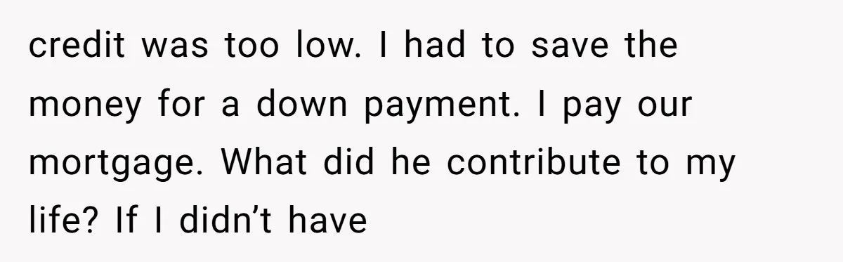 credit was too low. I had to save the money for a down payment. I pay our mortgage. What did he contribute to my life? If I didn’t have