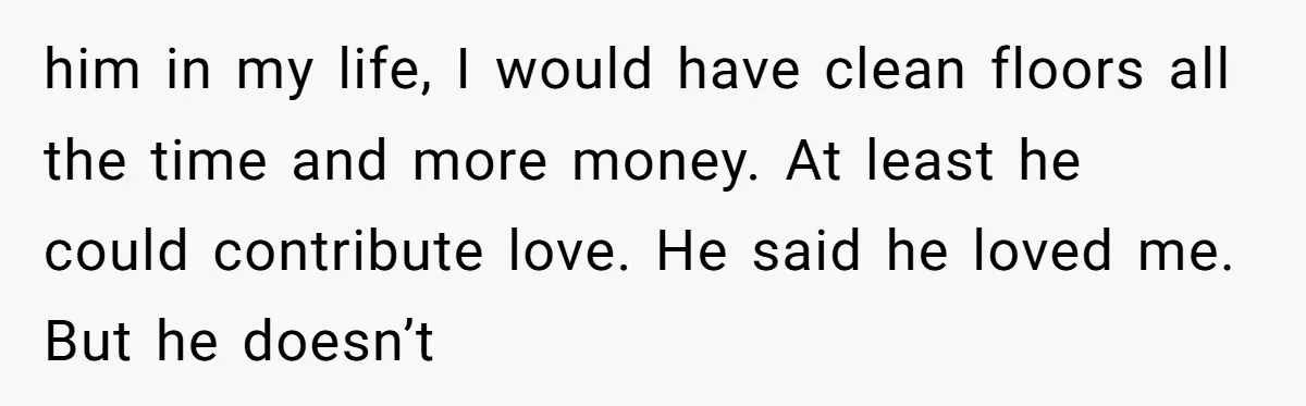him in my life, I would have clean floors all the time and more money. At least he could contribute love. He said he loved me. But he doesn’t