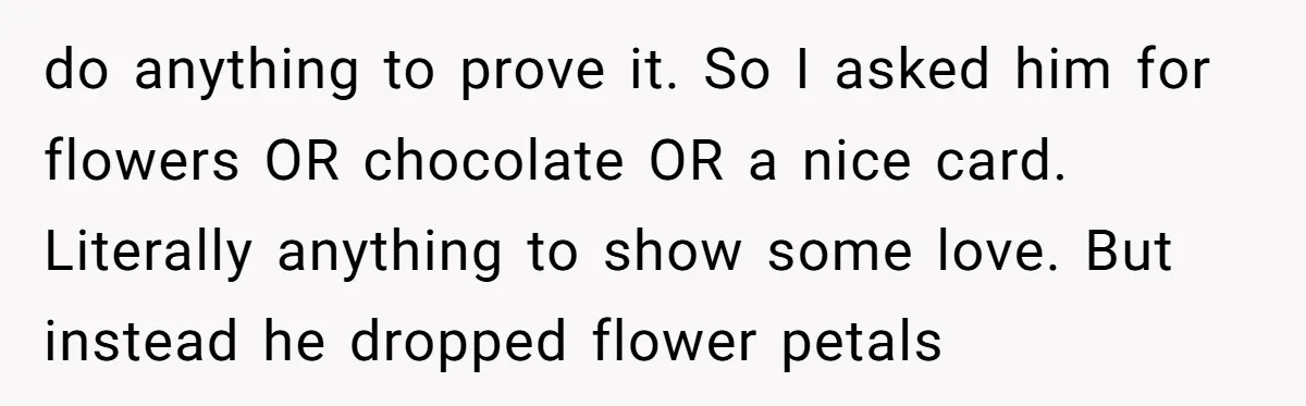 do anything to prove it. So I asked him for flowers OR chocolate OR a nice card. Literally anything to show some love. But instead he dropped flower petals